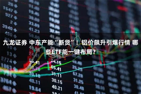 九龙证券 中东产能“断货”!铝价飙升引爆行情 哪些ETF能一键布局?