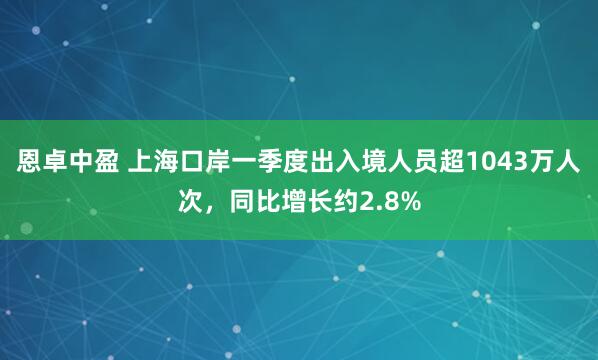 恩卓中盈 上海口岸一季度出入境人员超1043万人次，同比增长约2.8%