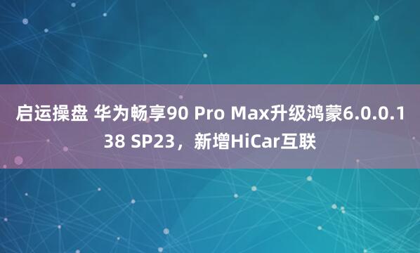 启运操盘 华为畅享90 Pro Max升级鸿蒙6.0.0.138 SP23，新增HiCar互联